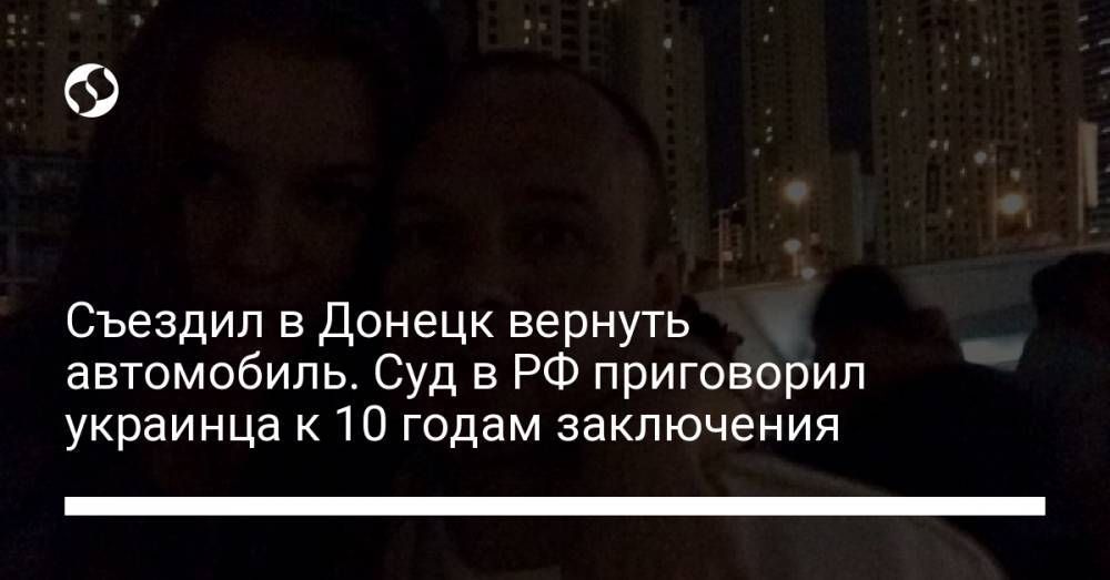 Съездил в Донецк вернуть автомобиль. Суд в РФ приговорил украинца к 10 годам заключения