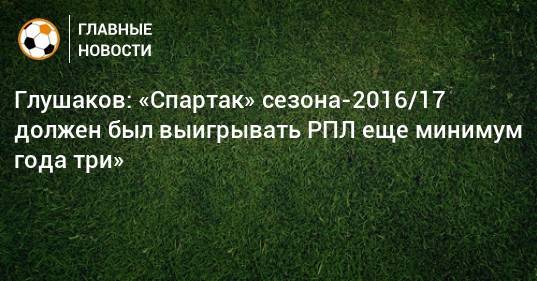 Глушаков: «Спартак» сезона-2016/17 должен был выигрывать РПЛ еще минимум года три»