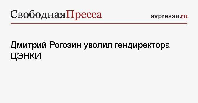 Дмитрий Рогозин уволил гендиректора ЦЭНКИ