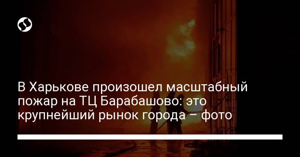 В Харькове произошел масштабный пожар на ТЦ Барабашово: это крупнейший рынок города – фото