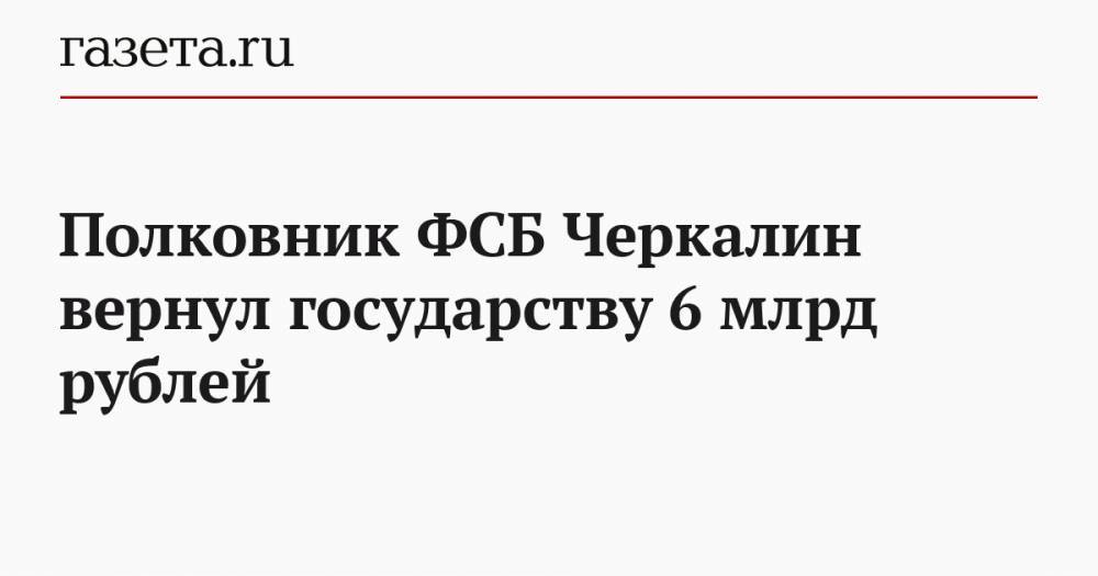 Полковник ФСБ Черкалин вернул государству 6 млрд рублей