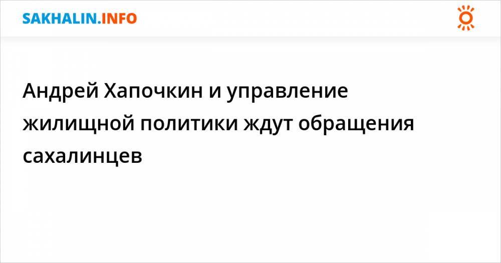 Андрей Хапочкин и управление жилищной политики ждут обращения сахалинцев