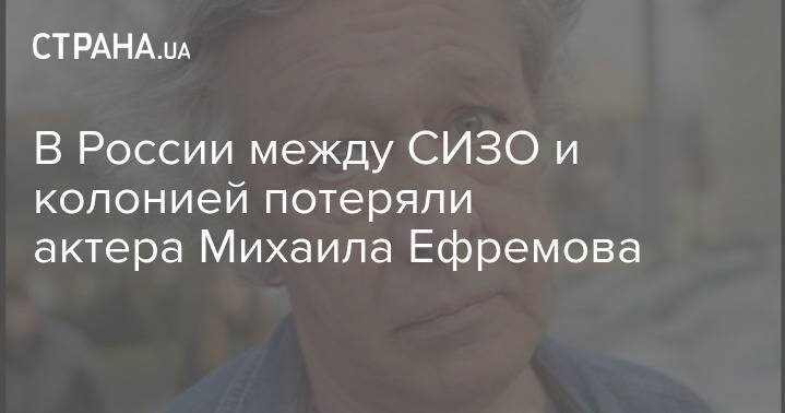 В России между СИЗО и колонией потеряли актера Михаила Ефремова