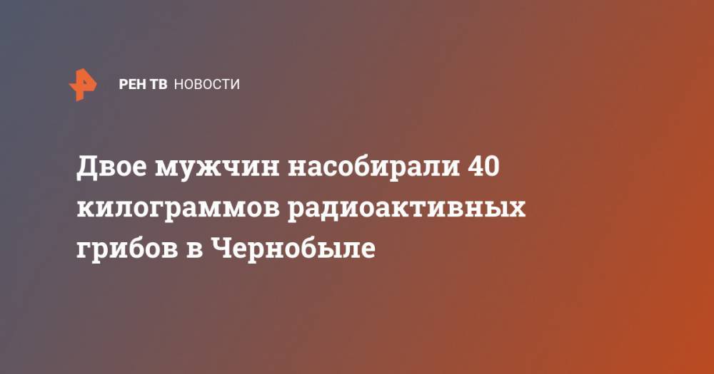 Двое мужчин насобирали 40 килограммов радиоактивных грибов в Чернобыле