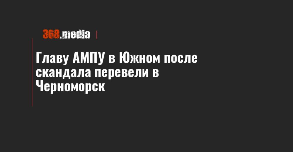 Главу АМПУ в Южном после скандала перевели в Черноморск
