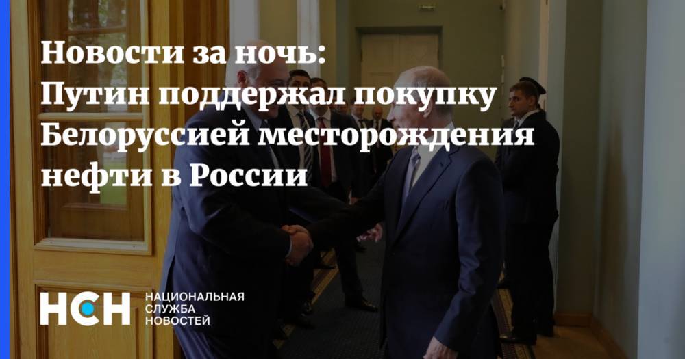 Новости за ночь: Путин поддержал покупку Белоруссией месторождения нефти в России