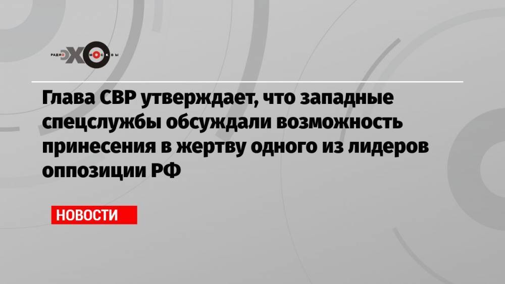 Глава СВР утверждает, что западные спецслужбы обсуждали возможность принесения в жертву одного из лидеров оппозиции РФ