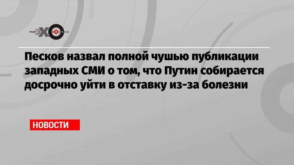 Песков назвал полной чушью публикации западных СМИ о том, что Путин собирается досрочно уйти в отставку из-за болезни