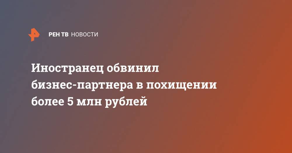 Иностранец обвинил бизнес-партнера в похищении более 5 млн рублей