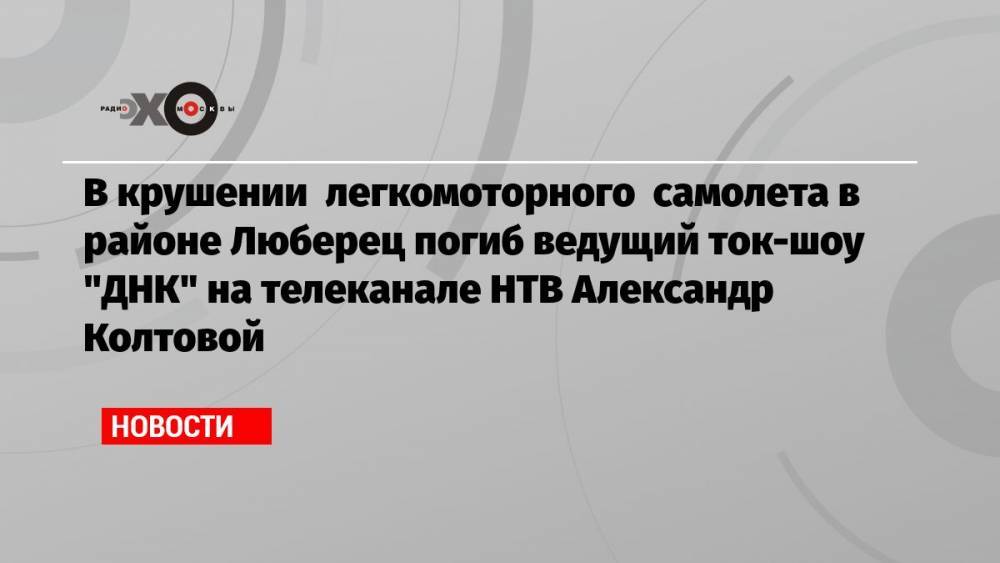 В крушении легкомоторного самолета в районе Люберец погиб ведущий ток-шоу «ДНК» на телеканале НТВ Александр Колтовой