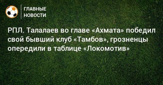 РПЛ. Талалаев во главе «Ахмата» победил свой бывший клуб «Тамбов», грозненцы опередили в таблице «Локомотив»