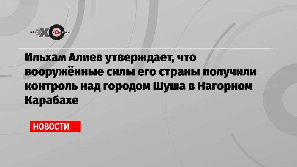 Ильхам Алиев утверждает, что вооружённые силы его страны получили контроль над городом Шуша в Нагорном Карабахе