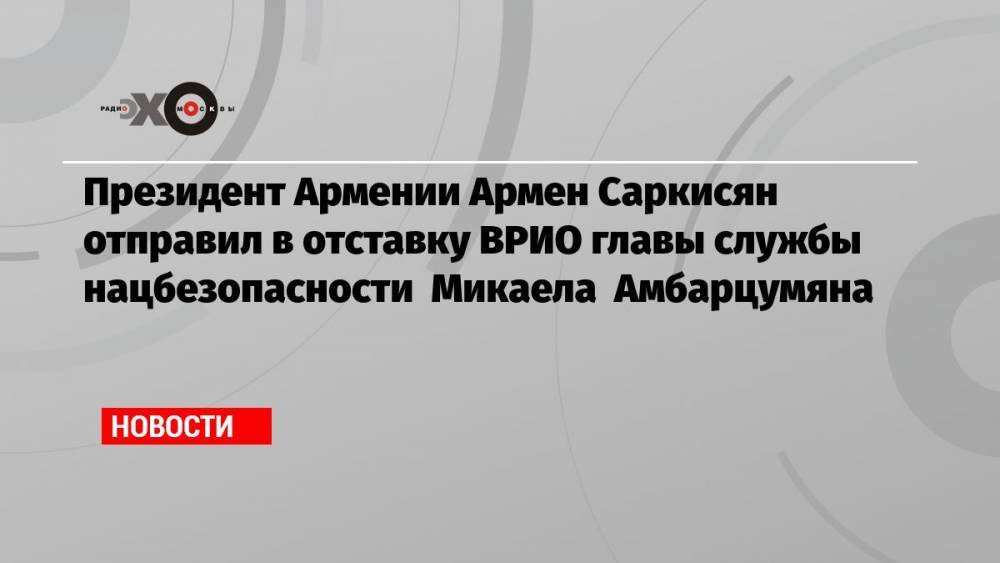 Президент Армении Армен Саркисян отправил в отставку ВРИО главы службы нацбезопасности Микаела Амбарцумяна