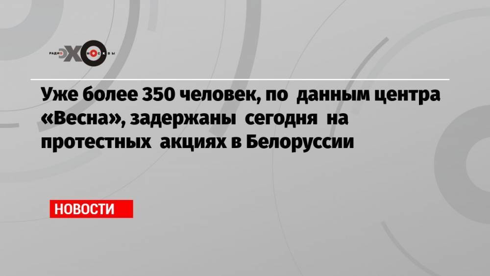 Уже более 350 человек, по данным центра «Весна», задержаны сегодня на протестных акциях в Белоруссии