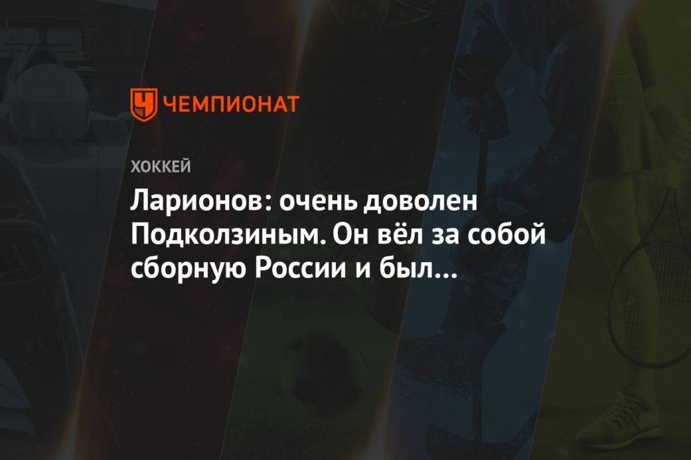 Ларионов: очень доволен Подколзиным. Он вёл за собой сборную России и был лидером на льду