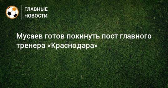 Мусаев готов покинуть пост главного тренера «Краснодара»