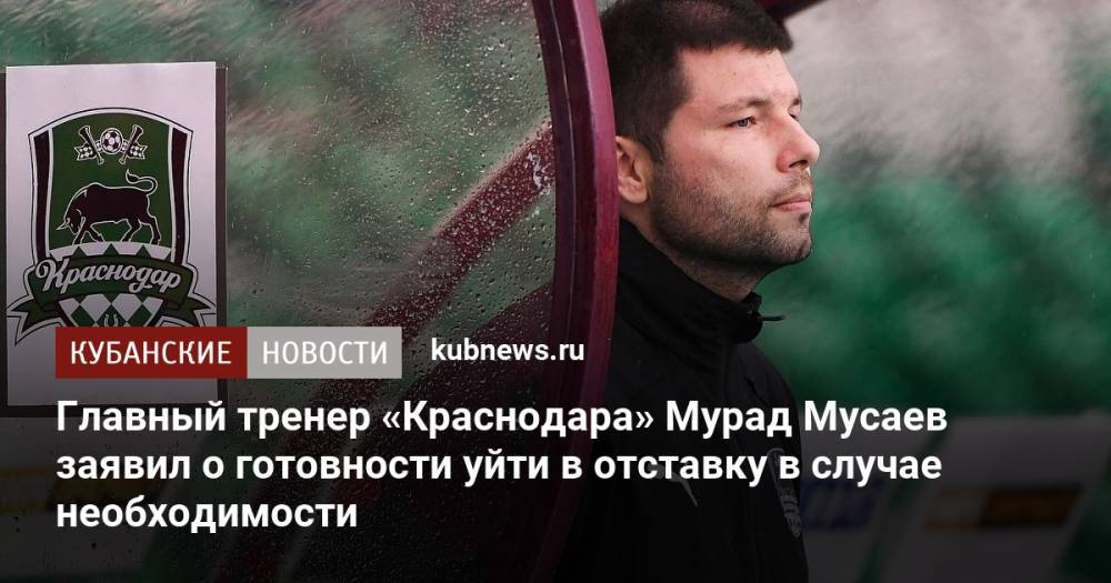 Главный тренер «Краснодара» Мурад Мусаев заявил о готовности уйти в отставку в случае необходимости