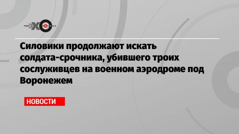 Силовики продолжают искать солдата-срочника, убившего троих сослуживцев на военном аэродроме под Воронежем