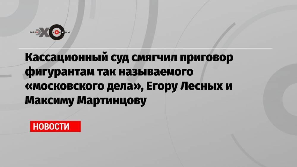 Кассационный суд смягчил приговор фигурантам так называемого «московского дела», Егору Лесных и Максиму Мартинцову
