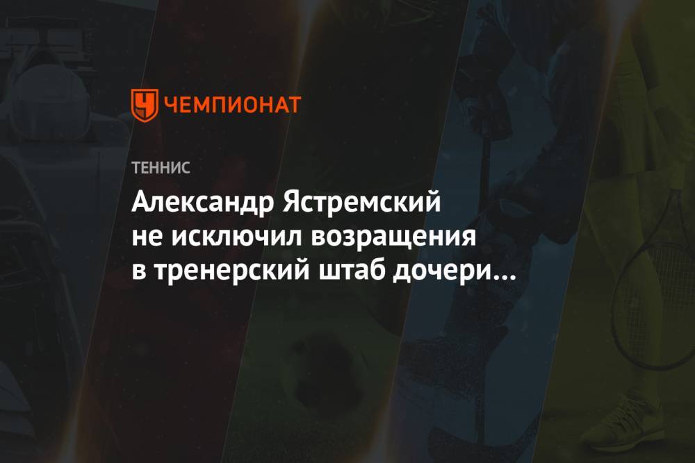 Александр Ястремский не исключил возращения в тренерский штаб дочери Даяны