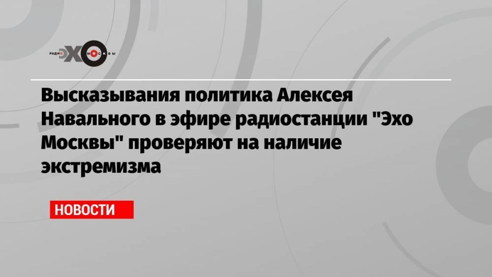 Высказывания политика Алексея Навального в эфире радиостанции «Эхо Москвы» проверяют на наличие экстремизма