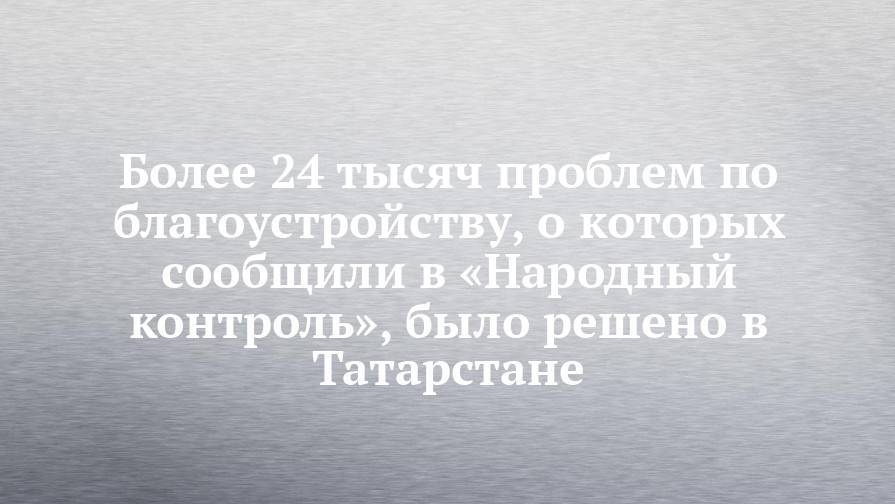 Более 24 тысяч проблем по благоустройству, о которых сообщили в «Народный контроль», было решено в Татарстане