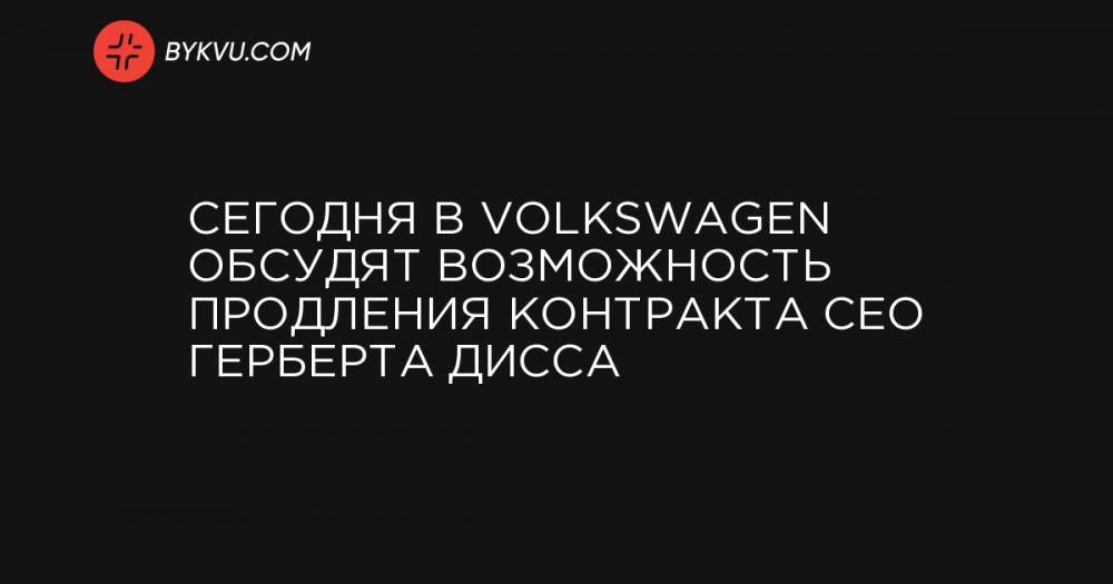 Сегодня в Volkswagen обсудят возможность продления контракта CEO Герберта Дисса
