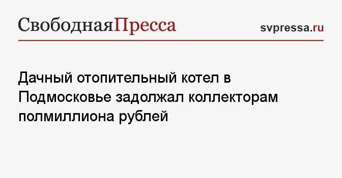 Дачный отопительный котел в Подмосковье задолжал коллекторам полмиллиона рублей