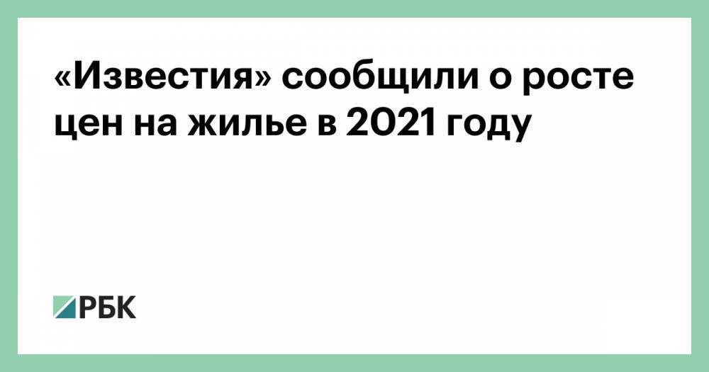 «Известия» сообщили о росте цен на жилье в 2021 году