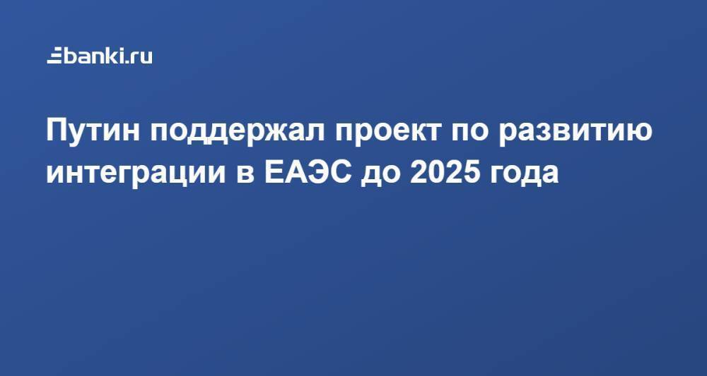 Путин поддержал проект по развитию интеграции в ЕАЭС до 2025 года