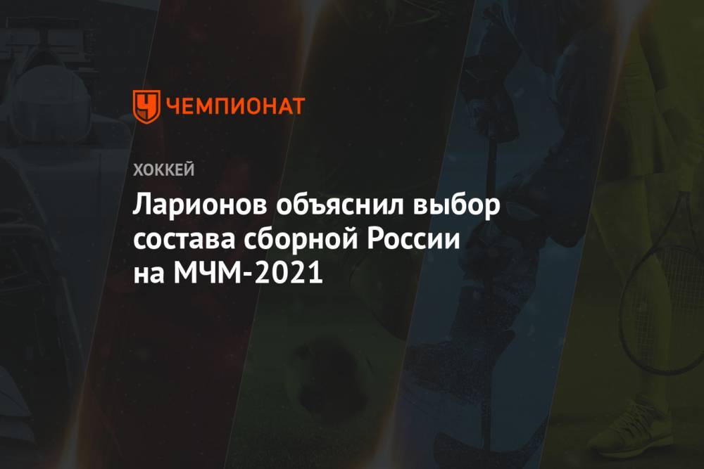 Ларионов объяснил выбор состава сборной России на МЧМ-2021