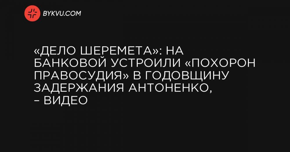 «Дело Шеремета»: на Банковой устроили «похорон правосудия» в годовщину задержания Антоненко, – видео