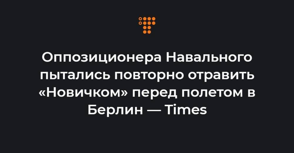 Оппозиционера Навального пытались повторно отравить «Новичком» перед полетом в Берлин — Times
