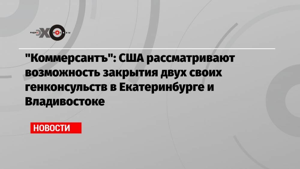 «Коммерсантъ»: США рассматривают возможность закрытия двух своих генконсульств в Екатеринбурге и Владивостоке