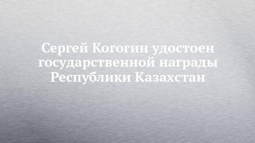 Сергей Когогин удостоен государственной награды Республики Казахстан