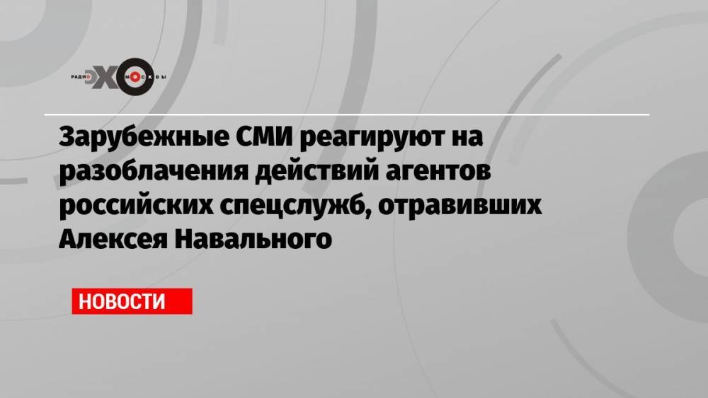 Зарубежные СМИ реагируют на разоблачения действий агентов российских спецслужб, отравивших Алексея Навального