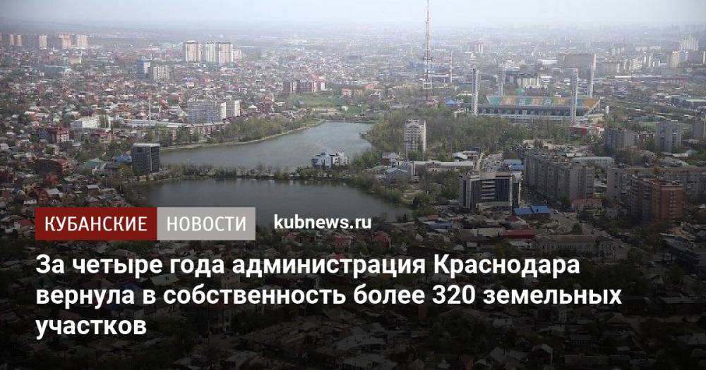 За четыре года администрация Краснодара вернула в собственность более 320 земельных участков