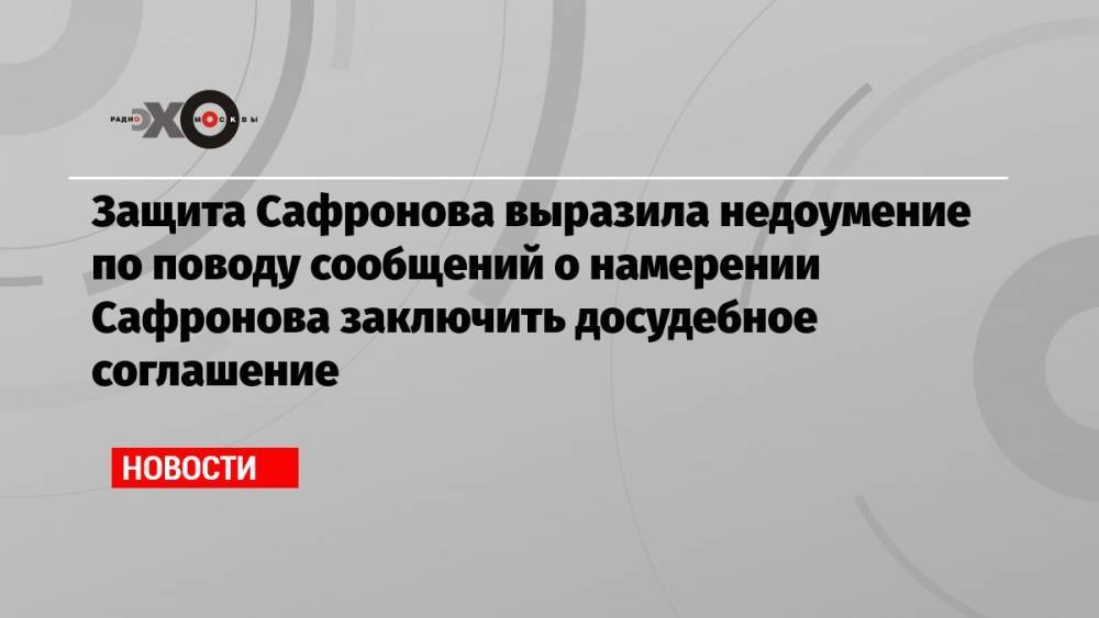 Защита Сафронова выразила недоумение по поводу сообщений о намерении Сафронова заключить досудебное соглашение