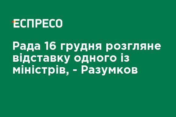Рада 16 декабря рассмотрит отставку одного из министров, - Разумков