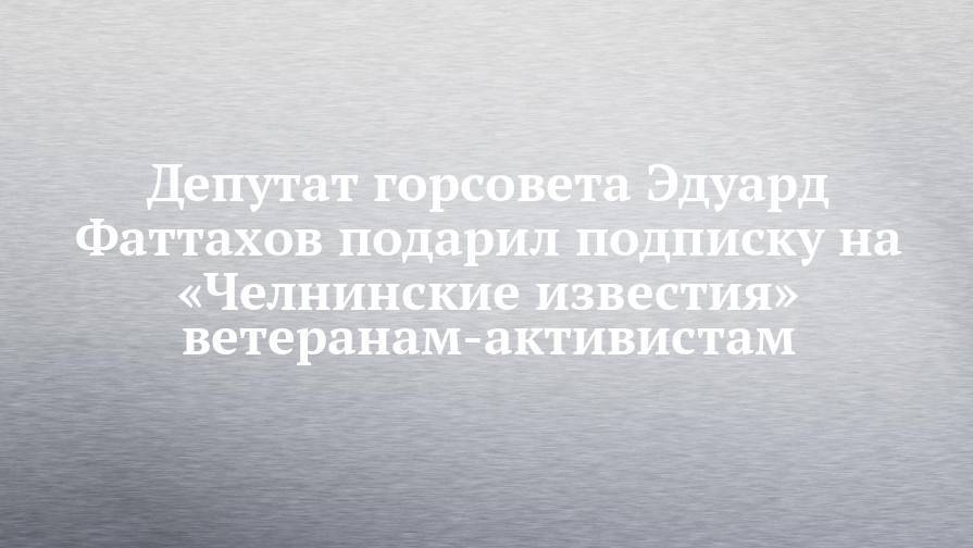 Депутат горсовета Эдуард Фаттахов подарил подписку на «Челнинские известия» ветеранам-активистам