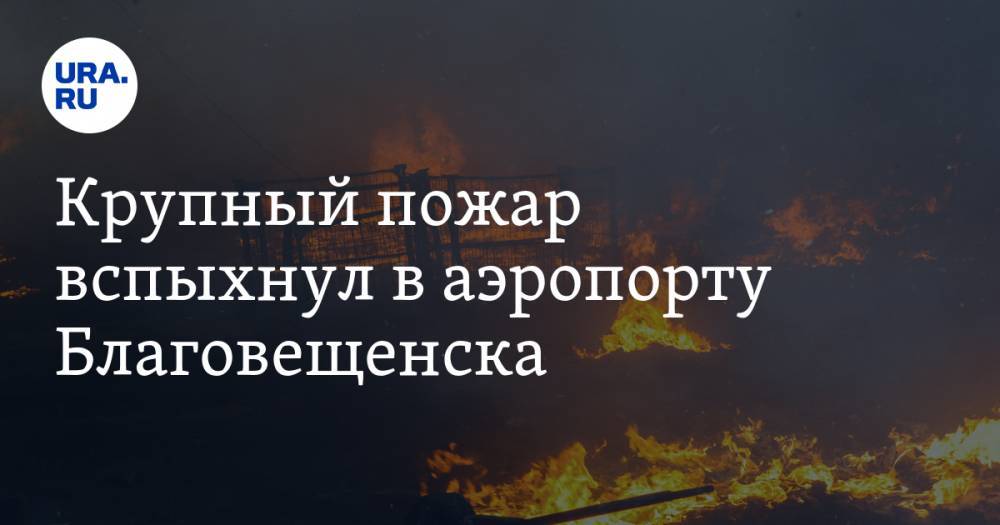 Крупный пожар вспыхнул в аэропорту Благовещенска. Видео