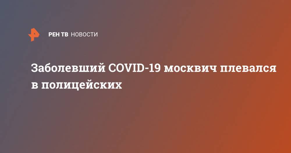 Заболевший COVID-19 москвич плевался в полицейских
