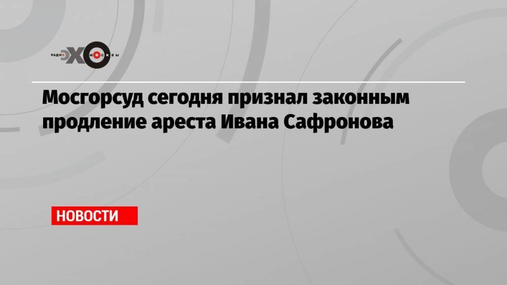 Мосгорсуд сегодня признал законным продление ареста Ивана Сафронова