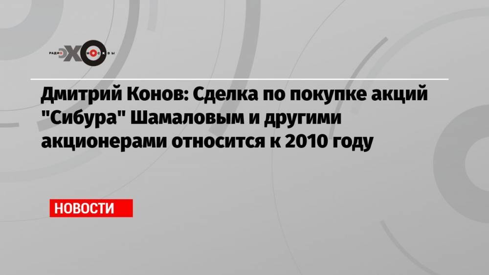 Дмитрий Конов: Сделка по покупке акций «Сибура» Шамаловым и другими акционерами относится к 2010 году