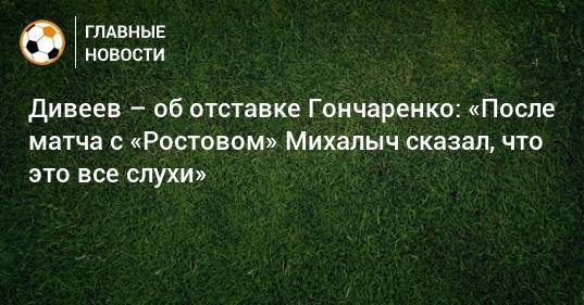 Дивеев – об отставке Гончаренко: «После матча с «Ростовом» Михалыч сказал, что это все слухи»