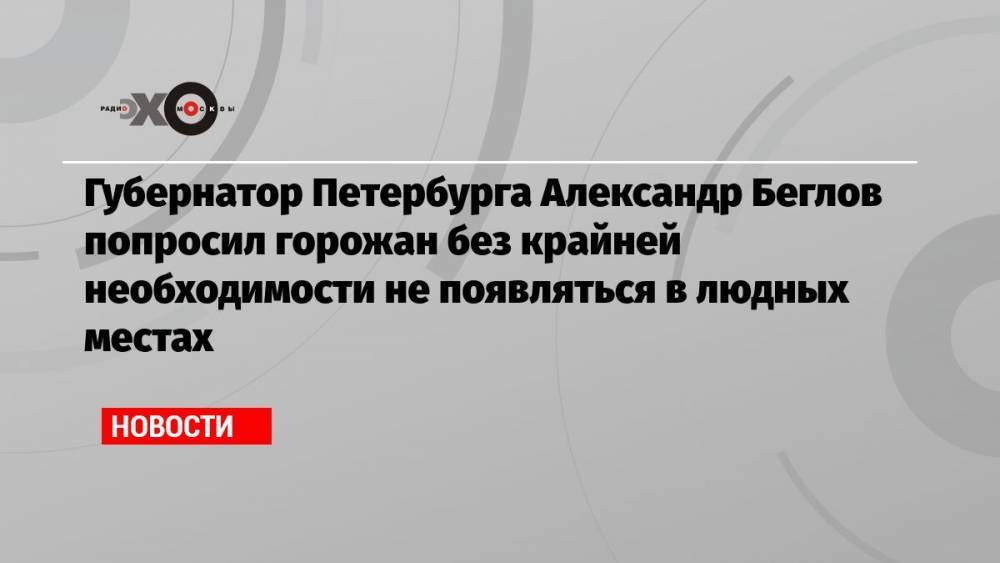 Губернатор Петербурга Александр Беглов попросил горожан без крайней необходимости не появляться в людных местах