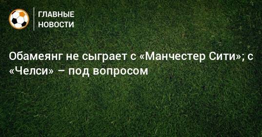 Обамеянг не сыграет с «Манчестер Сити»; с «Челси» – под вопросом