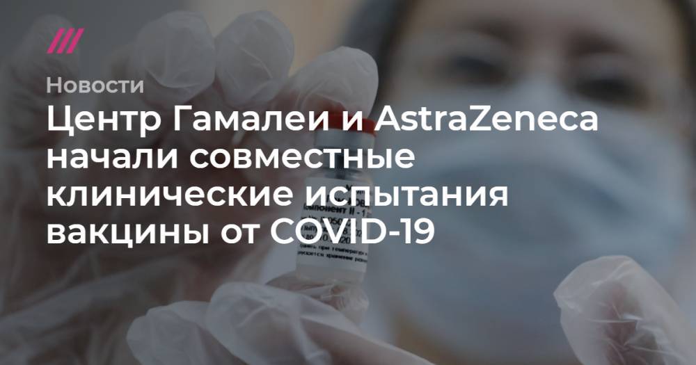 Центр Гамалеи и AstraZeneca начали совместные клинические испытания вакцины от COVID-19