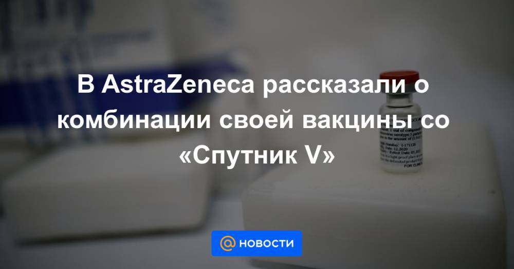 В AstraZeneca рассказали о комбинации своей вакцины со «Спутник V»