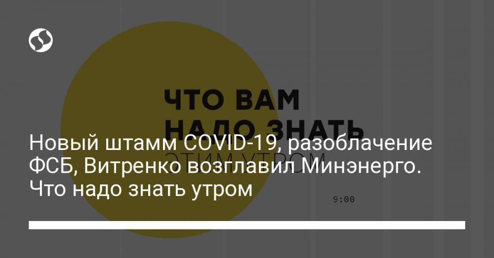 Новый штамм COVID-19, разоблачение ФСБ, Витренко возглавил Минэнерго. Что надо знать утром